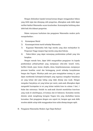 Dengan ditekankan kepada konsep-konsep dengan menggunakan bahasa
yang lebih tepat dan ditunjang oleh pengertian, diharapkan anak didik dapat
melihat hakikat Matematika secara keseluruhan. Keterampilan berhitung akan
lebih baik bila didasari pengertian.
Dalam menyusun kurikulum dan pengajaran Matematika modern perlu
memperhatikan :
1) Kemampuan Murid
2) Kesenangan/minat murid terhadap Matematika
3) Kegunaan Matematika baik bagi mereka yang akan melanjutkan ke
Perguruan Tinggi maupun bagi mereka yang akan bekerja.
4) Faktor-faktor yang dapat menunjang pembentukan pribadi yang kita
harapkan.
Dengan metode baru, dapat lebih mengarahkan pengajaran itu kepada
pembentukan pribadi-pribadi yang mempunyai sifat-sifat: kreatif, kritis,
berfikir ilmiah, jujur, hemat, disiplin, tekun, berprikemanusiaan, mempunyai
perasaan keadilan sosial dan bertanggung jawab terhadap kesejahteraan
bangsa dan Negara. Misalnya pada saat guru mengajarkan tentang isi, guru
dapat membentuk kelompok-kelompok yang tugasnya mengukur banyaknya
air yang keluar dari pipa leding yang tidak ditutup atau rusak. Dengan
mengukur banyaknya air yang keluar per menit, anak-anak diharapkan dapat
mengambil kesimpulan isi air yang keluar melalui kran itu selama 1 hari, 1
bulan dan seterusnya. Setelah itu anak-anak disuruh memikirkan kran-kran
yang rusak di sekelilingnya, di kotanya dan di Indonesia. Kemudian mereka
diminta untuk menghitung kerugian Negara kita yang disebabkan karena
kerusakan. Dari pengajaran dengan cara seperti ini, harapan agar anak didik
tersebut adalah setiap telah menggunakan kran selalu ditutup dengan rapih.
B. Pengajaran Matematika Modern Agar Dapat Berhasil
7
 