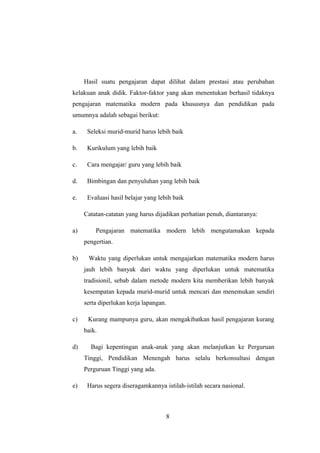 Hasil suatu pengajaran dapat dilihat dalam prestasi atau perubahan
kelakuan anak didik. Faktor-faktor yang akan menentukan berhasil tidaknya
pengajaran matematika modern pada khususnya dan pendidikan pada
umumnya adalah sebagai berikut:
a. Seleksi murid-murid harus lebih baik
b. Kurikulum yang lebih baik
c. Cara mengajar/ guru yang lebih baik
d. Bimbingan dan penyuluhan yang lebih baik
e. Evaluasi hasil belajar yang lebih baik
Catatan-catatan yang harus dijadikan perhatian penuh, diantaranya:
a) Pengajaran matematika modern lebih mengutamakan kepada
pengertian.
b) Waktu yang diperlukan untuk mengajarkan matematika modern harus
jauh lebih banyak dari waktu yang diperlukan untuk matematika
tradisionil, sebab dalam metode modern kita memberikan lebih banyak
kesempatan kepada murid-murid untuk mencari dan menemukan sendiri
serta diperlukan kerja lapangan.
c) Kurang mampunya guru, akan mengakibatkan hasil pengajaran kurang
baik.
d) Bagi kepentingan anak-anak yang akan melanjutkan ke Perguruan
Tinggi, Pendidikan Menengah harus selalu berkonsultasi dengan
Perguruan Tinggi yang ada.
e) Harus segera diseragamkannya istilah-istilah secara nasional.
8
 