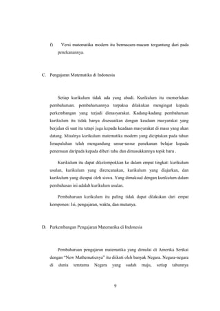 f) Versi matematika modern itu bermacam-macam tergantung dari pada
penekanannya.
C. Pengajaran Matematika di Indonesia
Setiap kurikulum tidak ada yang abadi. Kurikulum itu memerlukan
pembaharuan. pembaharuannya terpaksa dilakukan mengingat kepada
perkembangan yang terjadi dimasyarakat. Kadang-kadang pembaharuan
kurikulum itu tidak hanya disesuaikan dengan keadaan masyarakat yang
berjalan di saat itu tetapi juga kepada keadaan masyarakat di masa yang akan
datang. Misalnya kurikulum matematika modern yang diciptakan pada tahun
limapuluhan telah mengandung unsur-unsur penekanan belajar kepada
penemuan daripada kepada diberi tahu dan dimasukkannya topik baru .
Kurikulum itu dapat dikelompokkan ke dalam empat tingkat: kurikulum
usulan, kurikulum yang direncanakan, kurikulum yang diajarkan, dan
kurikulum yang dicapai oleh siswa. Yang dimaksud dengan kurikulum dalam
pembahasan ini adalah kurikulum usulan.
Pembaharuan kurikulum itu paling tidak dapat dilakukan dari empat
komponen: Isi, pengajaran, waktu, dan mutunya.
D. Perkembangan Pengajaran Matematika di Indonesia
Pembaharuan pengajaran matematika yang dimulai di Amerika Serikat
dengan “New Mathematicnya” itu diikuti oleh banyak Negara. Negara-negara
di dunia terutama Negara yang sudah maju, setiap tahunnya
9
 
