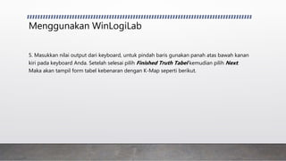 Menggunakan WinLogiLab
5. Masukkan nilai output dari keyboard, untuk pindah baris gunakan panah atas bawah kanan
kiri pada keyboard Anda. Setelah selesai pilih Finished Truth Tabel kemudian pilih Next.
Maka akan tampil form tabel kebenaran dengan K-Map seperti berikut.
 
