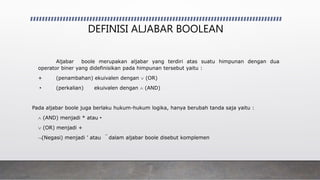 DEFINISI ALJABAR BOOLEAN
Aljabar boole merupakan aljabar yang terdiri atas suatu himpunan dengan dua
operator biner yang didefinisikan pada himpunan tersebut yaitu :
+ (penambahan) ekuivalen dengan  (OR)
• (perkalian) ekuivalen dengan  (AND)
Pada aljabar boole juga berlaku hukum-hukum logika, hanya berubah tanda saja yaitu :
 (AND) menjadi * atau •
 (OR) menjadi +
(Negasi) menjadi ’ atau  dalam aljabar boole disebut komplemen
 