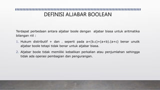 DEFINISI ALJABAR BOOLEAN
Terdapat perbedaan antara aljabar boole dengan aljabar biasa untuk aritmatika
bilangan riil :
1. Hukum distributif + dan . seperti pada a+(b.c)=(a+b).(a+c) benar unutk
aljabar boole tetapi tidak benar untuk aljabar biasa.
2. Aljabar boole tidak memiliki kebalikan perkalian atau penjumlahan sehingga
tidak ada operasi pembagian dan pengurangan.
 