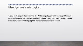 Menggunakan WinLogiLab
4. Lalu pada bagian Demonstrate the Following Process pilih Karnaugh Map dan
Pada bagian Data For The Truth Table is Obtain From: pilih User Entered Values.
Kemudian pilih Continue program maka akan muncul form berikut.
 