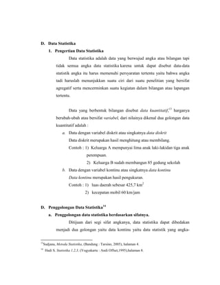 D. Data Statistika
1. Pengertian Data Statistika
Data statistika adalah data yang berwujud angka atau bilangan tapi
tidak semua angka data statistika karena untuk dapat disebut data-data
statistik angka itu harus memenuhi persyaratan tertentu yaitu bahwa angka
tadi haruslah menunjukkan suatu ciri dari suatu penelitian yang bersifat
agregatif serta mencerminkan suatu kegiatan dalam bilangan atau lapangan
tertentu.
Data yang berbentuk bilangan disebut data kuantitatif,13
harganya
berubah-ubah atau bersifat variabel, dari nilainya dikenal dua golongan data
kuantitatif adalah :
a. Data dengan variabel diskrit atau singkatnya data diskrit
Data diskrit merupakan hasil menghitung atau membilang.
Contoh : 1) Keluarga A mempunyai lima anak laki-lakidan tiga anak
perempuan.
2) Keluarga B sudah membangun 85 gedung sekolah
b. Data dengan variabel kontinu atau singkatnya data kontinu
Data kontinu merupakan hasil pengukuran.
Contoh : 1) luas daerah sebesar 425,7 km2
2) kecepatan mobil 60 km/jam
D. Penggolongan Data Statistika14
a. Penggolongan data statistika berdasarkan sifatnya.
Ditijuan dari segi sifat angkanya, data statistika dapat dibedakan
menjadi dua golongan yaitu data kontinu yaitu data statistik yang angka-
13
Sudjana, Metoda Statistika, (Bandung : Tarsino, 2005), halaman 4.
14
Hadi S, Statistika 1,2,3, (Yogyakarta : Andi Offset,1995),halaman 8.
 