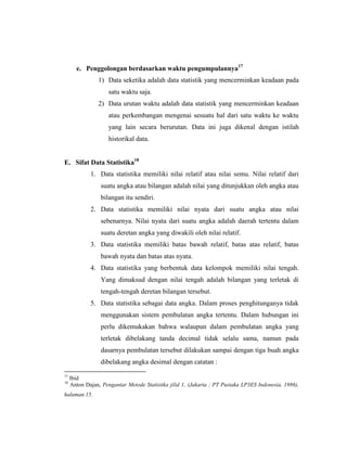 e. Penggolongan berdasarkan waktu pengumpulannya17
1) Data seketika adalah data statistik yang mencerminkan keadaan pada
satu waktu saja.
2) Data urutan waktu adalah data statistik yang mencerminkan keadaan
atau perkembangan mengenai sesuatu hal dari satu waktu ke waktu
yang lain secara berurutan. Data ini juga dikenal dengan istilah
historikal data.
E. Sifat Data Statistika18
1. Data statistika memiliki nilai relatif atau nilai semu. Nilai relatif dari
suatu angka atau bilangan adalah nilai yang ditunjukkan oleh angka atau
bilangan itu sendiri.
2. Data statistika memiliki nilai nyata dari suatu angka atau nilai
sebenarnya. Nilai nyata dari suatu angka adalah daerah tertentu dalam
suatu deretan angka yang diwakili oleh nilai relatif.
3. Data statistika memiliki batas bawah relatif, batas atas relatif, batas
bawah nyata dan batas atas nyata.
4. Data statistika yang berbentuk data kelompok memiliki nilai tengah.
Yang dimaksud dengan nilai tengah adalah bilangan yang terletak di
tengah-tengah deretan bilangan tersebut.
5. Data statistika sebagai data angka. Dalam proses penghitunganya tidak
menggunakan sistem pembulatan angka tertentu. Dalam hubungan ini
perlu dikemukakan bahwa walaupun dalam pembulatan angka yang
terletak dibelakang tanda decimal tidak selalu sama, namun pada
dasarnya pembulatan tersebut dilakukan sampai dengan tiga buah angka
dibelakang angka desimal dengan catatan :
17
Ibid
18
Anton Dajan, Pengantar Metode Statistika jilid 1, (Jakarta : PT Pustaka LP3ES Indonesia, 1986),
halaman 15.
 
