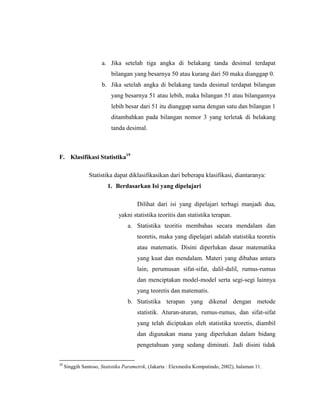 a. Jika setelah tiga angka di belakang tanda desimal terdapat
bilangan yang besarnya 50 atau kurang dari 50 maka dianggap 0.
b. Jika setelah angka di belakang tanda desimal terdapat bilangan
yang besarnya 51 atau lebih, maka bilangan 51 atau bilangannya
lebih besar dari 51 itu dianggap sama dengan satu dan bilangan 1
ditambahkan pada bilangan nomor 3 yang terletak di belakang
tanda desimal.
F. Klasifikasi Statistika19
Statistika dapat diklasifikasikan dari beberapa klasifikasi, diantaranya:
1. Berdasarkan Isi yang dipelajari
Dilihat dari isi yang dipelajari terbagi manjadi dua,
yakni statistika teoritis dan statistika terapan.
a. Statistika teoritis membahas secara mendalam dan
teoretis, maka yang dipelajari adalah statistika teoretis
atau matematis. Disini diperlukan dasar matematika
yang kuat dan mendalam. Materi yang dibahas antara
lain; perumusan sifat-sifat, dalil-dalil, rumus-rumus
dan menciptakan model-model serta segi-segi lainnya
yang teoretis dan matematis.
b. Statistika terapan yang dikenal dengan metode
statistik. Aturan-aturan, rumus-rumus, dan sifat-sifat
yang telah diciptakan oleh statistika teoretis, diambil
dan digunakan mana yang diperlukan dalam bidang
pengetahuan yang sedang diminati. Jadi disini tidak
19
Singgih Santoso, Statistika Parametrik, (Jakarta : Elexmedia Komputindo, 2002), halaman 11.
 