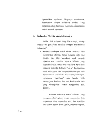 dipersoalkan bagaimana didapatnya rumusrumus,
aturan-aturan ataupun sifat-sifat tersebut. Yang
terpenting dalam statistik ini bagaimana cara-cara atau
metode statistik digunakan.
2. Berdasarkan Aktivitas yang dilakukannya
Dilihat dari aktivitas yang dilakukannya, terbagi
menjadi dua pula yakni statistika deskriptif dan statistika
inferensial20
.
a. Statistika deskriptif adalah teknik statistika yang
memberikan informasi hanya mengenai data yang
dimiliki dan tidak bermaksud untuk menguji
hipotesis dan kemudian menarik inferensi yang
digeneralisasikan untuk data yang lebih besar atau
populasi. Statistika deskriptif “hanya” dipergunakan
untuk menyajikan dan menganalisis data agar lebih
bermakna dan komunikatif dan disertai perhitungan-
perhitungan “sederhana” yang bersifat lebih
memperjelas keadaan dan atau karakteristik data
yang bersangkutan (Burhan Nurgiyantoro dkk,
2000;8).
Statistika deskriptif adalah statistika yang
menggambarkan kegiatan berupa pengumpulan data,
penyusunan data, pengolahan data, dan penyajian
data dalam bentuk tabel, grafik, ataupun diagram,
20
Ibid
 