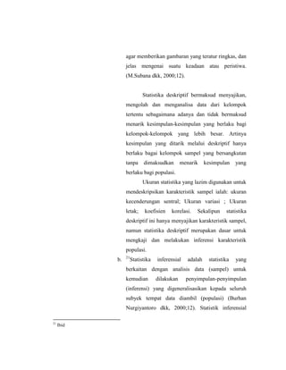 agar memberikan gambaran yang teratur ringkas, dan
jelas mengenai suatu keadaan atau peristiwa.
(M.Subana dkk, 2000;12).
Statistika deskriptif bermaksud menyajikan,
mengolah dan menganalisa data dari kelompok
tertentu sebagaimana adanya dan tidak bermaksud
menarik kesimpulan-kesimpulan yang berlaku bagi
kelompok-kelompok yang lebih besar. Artinya
kesimpulan yang ditarik melalui deskriptif hanya
berlaku bagai kelompok sampel yang bersangkutan
tanpa dimaksudkan menarik kesimpulan yang
berlaku bagi populasi.
Ukuran statistika yang lazim digunakan untuk
mendeskripsikan karakteristik sampel ialah: ukuran
kecenderungan sentral; Ukuran variasi ; Ukuran
letak; koefisien korelasi. Sekalipun statistika
deskriptif ini hanya menyajikan karakteristik sampel,
namun statistika deskriptif merupakan dasar untuk
mengkaji dan melakukan inferensi karakteristik
populasi.
b. 21
Statistika inferensial adalah statistika yang
berkaitan dengan analisis data (sampel) untuk
kemudian dilakukan penyimpulan-penyimpulan
(inferensi) yang digeneralisasikan kepada seluruh
subyek tempat data diambil (populasi) (Burhan
Nurgiyantoro dkk, 2000;12). Statistik inferensial
21
Ibid
 