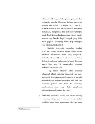 adalah statistik yang berhubungan dengan penarikan
kesimpulan yang bersifat umum dari data yang telah
disusun dan diolah (M.Subana dkk, 2000;12).
Statistik inferensial atau statistik induktif bermaksud
menyajikan, menganalisa data dari suatu kelompok
untuk ditarik kesimpulan-kesimpulan, prinsip-prinsip
tertentu yang berlaku bagi kelompok yang lebih
besar (populasi) disamping berlaku bagi kelompok
yang bersangkutan (sampel).
Statistika inferensial merupakan langkah
akhir dari tugas statistika karena dalam setiap
penelitian kesimpulan inilah yang diinginkan.
Statistika inferensial harus berdasar pada statistika
deskriptif, sehingga kedua-duanya harus ditempuh
secara benar agar kita mendapatkan kegunaan
maksimal dari statistika ini.
Yang masih tercakup dalam statistika
inferensial adalah statistika parametrik dan non-
parametrik. Statistika parametrik merupakan statistik
inferensial yang mempertimbangkan nilai dari satu
parameter populasi atau lebih dan umumnya
membutuhkan data yang skala pengukuran
minimalnya adalah interval dan rasio.
c. 22
Statistika parametrik adalah suatu ukuran tentang
parameter, artinya ukuran seluruh populasi dalam
penelitian yang harus diperkirakan dari apa yang
22
Ibid, halaman 12.
 