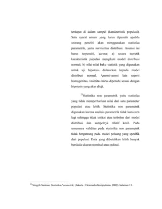 terdapat di dalam sampel (karakteristik populasi).
Satu syarat umum yang harus dipenuhi apabila
seorang peneliti akan menggunakan statistika
parametrik, yaitu normalitas distribusi. Asumsi ini
harus terpenuhi, karena: a) secara teoretik
karakteristik populasi mengikuti model distribusi
normal; b) nilai-nilai baku statistik yang digunakan
untuk uji hipotesis didasarkan kepada model
distribusi normal. Asumsi-asmsi lain seperti
homogenitas, linieritas harus dipenuhi sesuai dengan
hipotesis yang akan diuji.
23
Statistika non parametrik yaitu statistika
yang tidak memperhatikan nilai dari satu parameter
populasi atau lebih. Statistika non parametrik
digunakan karena analisis parametrik tidak konsisten
lagi sehingga tidak terikat atau terbebas dari model
distribusi dan sampelnya relatif kecil. Pada
umumnya validitas pada statistika non parametrik
tidak bergantung pada model peluang yang spesifik
dari populasi. Data yang dibutuhkan lebih banyak
berskala ukuran nominal atau ordinal.
23
Singgih Santoso, Statistika Parametrik, (Jakarta : Elexmedia Komputindo, 2002), halaman 13.
 