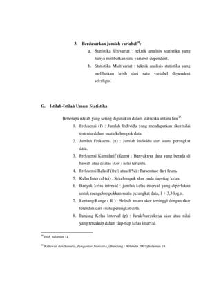 3. Berdasarkan jumlah variabel24
:
a. Statistika Univariat : teknik analisis statistika yang
hanya melibatkan satu variabel dependent.
b. Statistika Multivariat : teknik analisis statistika yang
melibatkan lebih dari satu variabel dependent
sekaligus.
G. Istilah-Istilah Umum Statistika
Beberapa istilah yang sering digunakan dalam statistika antara lain25
:
1. Frekuensi (f) : Jumlah Individu yang mendapatkan skor/nilai
tertentu dalam suatu kelompok data.
2. Jumlah Frekuensi (n) : Jumlah individu dari suatu perangkat
data.
3. Frekuensi Kumulatif (fcum) : Banyaknya data yang berada di
bawah atau di atas skor / nilai tertentu.
4. Frekuensi Relatif (frel) atau f(%) : Persentase dari fcum.
5. Kelas Interval (ci) : Sekelompok skor pada tiap-tiap kelas.
6. Banyak kelas interval : jumlah kelas interval yang diperlukan
untuk mengelompokkan suatu perangkat data, 1 + 3,3 log.n.
7. Rentang/Range ( R ) : Selisih antara skor tertinggi dengan skor
terendah dari suatu perangkat data.
8. Panjang Kelas Interval (p) : Jarak/banyaknya skor atau nilai
yang tercakup dalam tiap-tiap kelas interval.
24
Ibid, halaman 14.
25
Riduwan dan Sunarto, Pengantar Statistika, (Bandung : Alfabeta.2007),halaman 19.
 