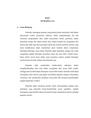 BAB 1
PENDAHULUAN
A. Latar Belakang
Statistika memegang peranan yang penting dalam penelitian, baik dalam
penyusunan model, perumusan hipotesa, dalam pengembangan alat dan
instrumen pengumpulan data, dalam penyusunan desain penelitian, dalam
penentuan sampel dan dalam analisa data. Dalam banyak hal, pengolahan dan
analisa data tidak luput dari penerapan teknik dan metode statistika tertentu, yang
mana kehadirannya dapat memberikan dasar bertolak dalam menjelaskan
hubungan-hubungan yang terjadi. Statistika dapat digunakan sebagai alat untuk
mengetahui apakah hubungan kausalitas antara dua atau lebih variabel benar-
benar terkait secara benar dalam suatu kausalitas empiris ataukah hubungan
tersebut hanya bersifat random atau kebetulan saja.
Statistika telah memberikan teknik-teknik sederhana dalam
mengklasifikasikan data serta dalam menyajikan data secara lebih mudah,
sehingga data tersebut dapat dimengerti secara lebih mudah. Statistika telah dapat
menyajikan suatu ukuran yang dapat mensifatkan populasi ataupun menyatakan
variasinya, dan memberikan gambaran yang lebih baik tentang kecenderungan
tengah-tengah dari variabel.
Statistika dapat menolong peneliti untuk menyimpulkan apakah suatu
perbedaan yang diperoleh benar-benarberbeda secara signifikan. Apakah
kesimpulan yang diambil cukup refresentatif untuk memberikan infrensi terhadap
populasi tertentu.
 