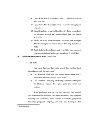 9. Ujung Kelas Bawah (Bb) (lower limit) : Skor/nilai terendah
pada kelas ybs.
10. Ujung Kelas Atas (Ba) (upper limit) : Skor/nilai tertinggi pada
kelas ybs.
11. Batas Kelas/Batas nyata /real limit Bawah : Batas bawah kelas
ybs dikurangi setengah dari satuan terkecil data yang dicatat
(0,5; 0,05).
12. Batas Kelas/Batas nyata /real limit Atas : Batas Atas kelas ybs
ditambah setengah dari satuan terkecil data yang dicatat (0,5;
0,05).
13. Tanda Kelas/Midpoint/Titik tengah (xi) : Nilai yang membagi
kelas ybs menjadi dua bagian yang sama besar, X ½ (Bb+Ba).
H. Jenis Data Statistika dan Skala Pengukuran
1. Jenis Data
Data yang diperoleh dari suatu sampel dan populasi dapat
dibedakan menjadi dua jenis, yaitu26
:
a. Data kualitatif yakni data yang bukan berupa angka (non –
numerik) biasa disebut dengan istilah atribut.
b. Data kuantitatif : data yang berupa angka (numerik). Data jenis
ini dibedakan menjadi dua bagian, yaitu data diskrit dan
kontinu.
Selain pembagian tersebut, ada yang membagi data menjadi
data primer dan data sekunder. Data primer adalah data yang diperoleh
langsung dari sumbernya, misal melalui wawancara, penyebaran
kuesioner, pengukurn langsung, dan lain lain. Sedangkan data
26
Ibid, halaman 21.
 