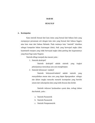 BAB III
PENUTUP
A. Kesimpulan
Kata statistik berasal dari kata statas yang berasal dari bahasa latin yang
mempunyai persamaan arti dengan kata stats yang berasal dari bahasa Inggris
atau kata staat dari bahasa Belanda. Pada mulanya kata “statistik” diartikan
sebagai kumpulan bahan keterangan (data), baik yang berwujud angka (data
kuantitatif) maupun yang tidak berwujud angka (data penting dan kegunaannya
yang besar bagi suatu Negara).
Statistik dibagi menjadi dua macam yaitu :
1. Statistik deskriptif
Statistik deskriptif adalah statistik yang tingkat
pekerjaannya mencakup cara-cara menghimpun.
2. Statistik Inferensial / induktif
Statistik Inferensial/induktif adalah statistik yang
menyediakan aturan atau cara yang dapat dipergunakan sebagai
alat dalam rangka mencoba menarik kesimpulan yang bersifat
umum dari sekumpulan data yang telah disusun dan diolah.
Statistik inferensi berdasarkan syarat data, terbagi dalam
dua bentuk, yaitu :
a. Statistik Parametrik
b. Statistik Parametrik
c. Statistik Nonparametrik
 