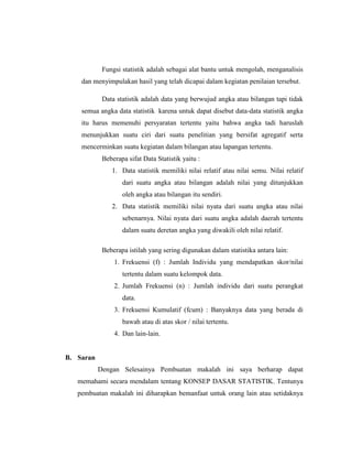 Fungsi statistik adalah sebagai alat bantu untuk mengolah, menganalisis
dan menyimpulakan hasil yang telah dicapai dalam kegiatan penilaian tersebut.
Data statistik adalah data yang berwujud angka atau bilangan tapi tidak
semua angka data statistik karena untuk dapat disebut data-data statistik angka
itu harus memenuhi persyaratan tertentu yaitu bahwa angka tadi haruslah
menunjukkan suatu ciri dari suatu penelitian yang bersifat agregatif serta
mencerminkan suatu kegiatan dalam bilangan atau lapangan tertentu.
Beberapa sifat Data Statistik yaitu :
1. Data statistik memiliki nilai relatif atau nilai semu. Nilai relatif
dari suatu angka atau bilangan adalah nilai yang ditunjukkan
oleh angka atau bilangan itu sendiri.
2. Data statistik memiliki nilai nyata dari suatu angka atau nilai
sebenarnya. Nilai nyata dari suatu angka adalah daerah tertentu
dalam suatu deretan angka yang diwakili oleh nilai relatif.
Beberapa istilah yang sering digunakan dalam statistika antara lain:
1. Frekuensi (f) : Jumlah Individu yang mendapatkan skor/nilai
tertentu dalam suatu kelompok data.
2. Jumlah Frekuensi (n) : Jumlah individu dari suatu perangkat
data.
3. Frekuensi Kumulatif (fcum) : Banyaknya data yang berada di
bawah atau di atas skor / nilai tertentu.
4. Dan lain-lain.
B. Saran
Dengan Selesainya Pembuatan makalah ini saya berharap dapat
memahami secara mendalam tentang KONSEP DASAR STATISTIK. Tentunya
pembuatan makalah ini diharapkan bemanfaat untuk orang lain atau setidaknya
 