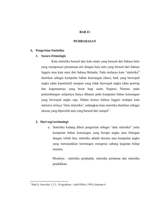 BAB 11
PEMBAHASAN
A. Pengertian Statistika
1. Secara Etimologis
Kata statistika berasal dari kata statas yang berasal dari bahasa latin
yang mempunyai persamaan arti dengan kata stats yang berasal dari bahasa
Inggris atau kata staat dari bahasa Belanda. Pada mulanya kata “statistika”
diartikan sebagai kumpulan bahan keterangan (data), baik yang berwujud
angka (data kuantitatif) maupun yang tidak berwujud angka (data penting
dan kegunaannya yang besar bagi suatu Negara). Namun, pada
perkembangan selajutnya hanya dibatasi pada kumpulan bahan keterangan
yang berwujud angka saja. Dalam kamus bahasa Inggris terdapat kata
statistics artinya “ilmu statistika”, sedangkan kata statistika diartikan sebagai
ukuran yang diperoleh atau yang berasal dari sampel1
.
2. Dari segi tertimologi
a. Statistika kadang diberi pengertian sebagai “data statistika” yaitu
kumpulan bahan keterangan yang berupa angka atau bilangan
dengan istilah lain, statistika adalah deretan atau kumpulan angka
yang menunjukkan keterangan mengenai cabang kegiatan hidup
tertentu.
Misalnya : statistika penduduk, statistika pertanian dan statistika
pendidikan.
1
Hadi S, Statistika 1,2,3, (Yogyakarta : Andi Offset, 1995), halaman 6.
 