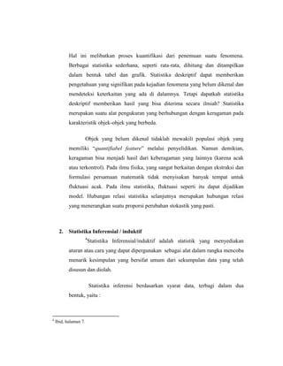 Hal ini melibatkan proses kuantifikasi dari penemuan suatu fenomena.
Berbagai statistika sederhana, seperti rata-rata, dihitung dan ditampilkan
dalam bentuk tabel dan grafik. Statistika deskriptif dapat memberikan
pengetahuan yang signifikan pada kejadian fenomena yang belum dikenal dan
mendeteksi keterkaitan yang ada di dalamnya. Tetapi dapatkah statistika
deskriptif memberikan hasil yang bisa diterima secara ilmiah? Statistika
merupakan suatu alat pengukuran yang berhubungan dengan keragaman pada
karakteristik objek-objek yang berbeda.
Objek yang belum dikenal tidaklah mewakili populasi objek yang
memiliki “quantifiabel feature” melalui penyelidikan. Namun demikian,
keragaman bisa menjadi hasil dari keberagaman yang lainnya (karena acak
atau terkontrol). Pada ilmu fisika, yang sangat berkaitan dengan ekstraksi dan
formulasi persamaan matematik tidak menyisakan banyak tempat untuk
fluktuasi acak. Pada ilmu statistika, fluktuasi seperti itu dapat dijadikan
model. Hubungan relasi statistika selanjutnya merupakan hubungan relasi
yang menerangkan suatu proporsi perubahan stokastik yang pasti.
2. Statistika Inferensial / induktif
4
Statistika Inferensial/induktif adalah statistik yang menyediakan
aturan atau cara yang dapat dipergunakan sebagai alat dalam rangka mencoba
menarik kesimpulan yang bersifat umum dari sekumpulan data yang telah
disusun dan diolah.
Statistika inferensi berdasarkan syarat data, terbagi dalam dua
bentuk, yaitu :
4
Ibid, halaman 7.
 