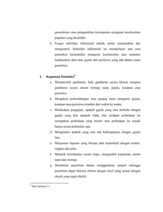 generalisasi atau pengambilan kesimpulan mengenai keseluruhan
populasi yang diselidiki.
b. Fungsi statistika inferensial adalah untuk meramalkan dan
mengontrol. Statistika inferensial ini mempelajari tata cara
penarikan kesimpulan mengenai keseluruhan atau populasi
berdasarkan data atau gejala dan peristiwa yang ada dalam suatu
penelitian.
2. Kegunaan Statistika8
a. Memperoleh gambaran, baik gambaran secara khusus maupun
gambaran secara umum tentang suatu gejala, keadaan atau
peristiwa.
b. Mengikuti perkembangan atau pasang surut mengenai gejala,
keadaan atau peristiwa tersebut dari waktu ke waktu.
c. Melakukan pengujian, apakah gejala yang satu berbeda dengan
gejala yang lain ataukah tidak, jika terdapat perbedaan itu
merupakan perbedaan yang berarti atau perbedaan itu terjadi
hanya secara kebetulan saja.
d. Mengetahui apakah yang satu ada hubungannya dengan gejala
lain.
e. Menyusun laporan yang berupa data kuantitatif dengan teratur,
ringkas dan jelas.
f. Menarik kesimpulan secara logis, mengambil keputusan secara
tepat dan mantap.
g. Membantu penelitian dalam menggunakan sampel sehingga
penelitian dapat bekerja efisien dengan hasil yang sesuai dengan
obyek yang ingin diteliti.
8
Ibid, halaman 11.
 