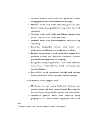 h. Membantu penelitian untuk membaca data yang telah terkumpul
sehingga peneliti dapat mengambil keputusan yang tepat.
i. Membantu peneliti untuk melihat ada tidaknya perbedaan antara
kelompok yang satu dengan kelompok yang lainnya atas obyek
yang diteliti.
j. Membantu peneliti untuk melihat ada tidaknya hubungan antara
variabel yang satu dengan variabel yang lainnya.
k. Membantu peneliti dalam menentukan prediksi untuk waktu yang
akan datang.
l. Pemerintah menggunakan statistika untuk menilai hasil
pembangunan masa lalu dan merencanakan masa mendatang.
m. Pimpinan menggunakannya untuk pengangkatan pegawai baru,
pembelian peralatan baru, peningkatan kemampuan karyawan,
perubahan sistem kepegawaian, dan sebagainya.
n. Para pendidik sering menggunakannya untuk melihat kedudukan
siswa, prestasi belajar, efektivitas metoda pembelajaran, atau
media pembelajaran.
o. Para psikolog banyak menggunakan statistika untuk membaca
hasil pengamatan baik melalui tes maupun obserbasi lapangan9
.
Di dalam penelitian, statistika berperan untuk10
:
a. Memberikan informasi tentang karakteristik distribusi suatu
populasi tertentu, baik diskrit maupun kontinyu. Pengetahuan ini
berguna dalam menghayati perilaku populasi yang sedang diamati.
b. Menyediakan prosedur praktis dalam melakukan survey
pengumpulan data melalui metode pengumpulan data (teknik
9
Ibid
10
Sugiyono, Statistika Untuk Penelitian, (Bandung : Alfabeta, 2003), halaman 9.
 