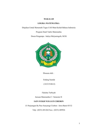 MAKALAH
LOGIKA MATEMATIKA
Diajukan Untuk Memenuhi Tugas UAS Mata Kuliah Bahasa Indonesia
Program Studi Tadris Matematika
Dosen Pengampu : Indrya Mulyaningsih, M.Pd
Disusun oleh :
Endang Suanda
(14121510612)
Fakultas Tarbiyah
Jurusan Matematika C / Semester II
IAIN SYEKH NUR JATI CIREBON
Jl. Perjuangan By Pass Sunyaragi Cirebon - Jawa Barat 45132
Telp : (0231) 481264 Faxs : (0231) 489926
1
 