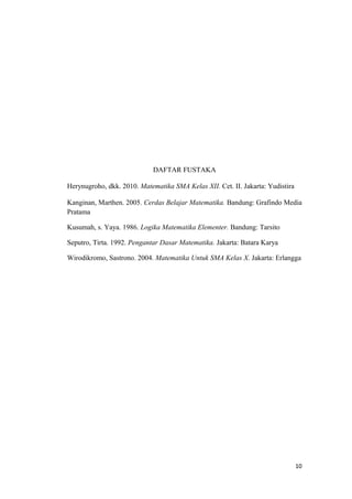 DAFTAR FUSTAKA
Herynugroho, dkk. 2010. Matematika SMA Kelas XII. Cet. II. Jakarta: Yudistira
Kanginan, Marthen. 2005. Cerdas Belajar Matematika. Bandung: Grafindo Media
Pratama
Kusumah, s. Yaya. 1986. Logika Matematika Elementer. Bandung: Tarsito
Seputro, Tirta. 1992. Pengantar Dasar Matematika. Jakarta: Batara Karya
Wirodikromo, Sastrono. 2004. Matematika Untuk SMA Kelas X. Jakarta: Erlangga
10
 