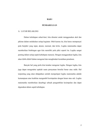 BAB I
PENDAHULUAN
A. LATAR BELAKANG
Dalam kehidupan sehari-hari, kita dituntut untuk menggunakan akal dan
pikiran dalam melakukan setiap kegiatan. Oleh karena itu, kita harus mempunyai
pola berpikir yang tepat, akurat, rasional, dan kritis. Logika matematika dapat
memberikan bimbingan agar kita memiliki pola pikir seperti itu. Logika sangat
penting dalam setiap aspek kehidupan manusia. Dengan menggunakan logika, kita
akan lebih efektif dalam mengenal dan menghindari kesalahan penalaran.
Banyak hal yang perlu kita ketahui mengenai logika. Dengan logika, kita
juga dapat mengetahui apakah suatu pernyataan bernilai benar atau salah. Hal
terpenting yang akan didapatkan setelah mempelajari logika matematika adalah
kemampuan atau keahlian mengambil kesimpulan dengan benar atau sah. Logika
matematika memberikan dasarbagi sebuah pengambilan kesimpulan dan dapat
digunakan dalam aspek kehidupan.
2
 