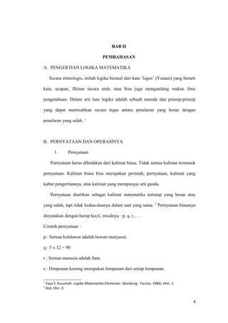 BAB II
PEMBAHASAN
A. PENGERTIAN LOGIKA MATEMATIKA
Secara etimologis, istilah logika berasal dari kata ‘logos’ (Yunani) yang berarti
kata, ucapan, fikiran secara utuh, atau bisa juga mengandung makna ilmu
pengetahuan. Dalam arti luas logika adalah sebuah metode dan prinsip-prinsip
yang dapat memisahkan secara tegas antara penalaran yang benar dengan
penalaran yang salah. 1
B. PERNYATAAN DAN OPERASINYA
1. Pernyataan
Pernyataan harus dibedakan dari kalimat biasa. Tidak semua kalimat termasuk
pernyataan. Kalimat biasa bisa merupakan perintah, pernyataan, kalimat yang
kabur pengertiannya, atau kalimat yang mempunyai arti ganda.
Pernyataan diartikan sebagai kalimat matematika tertutup yang benar atau
yang salah, tapi tidak kedua-duanya dalam saat yang sama. 2
Pernyataan biasanya
dinyatakan dengan hurup kecil, misalnya : p, q, r, . . .
Contoh pernyataan :
p : Semua kelalawar adalah hewan menyusui.
q : 5 x 12 = 90
r : Semua manusia adalah fana.
s : Himpunan kosong merupakan himpunan dari setiap himpunan.
1
Yaya S. Kusumah. Logika Matematika Elementer. (Bandung : Tarsito, 1986). Hlm. 1.
2
Ibid, Hlm. 3.
4
 