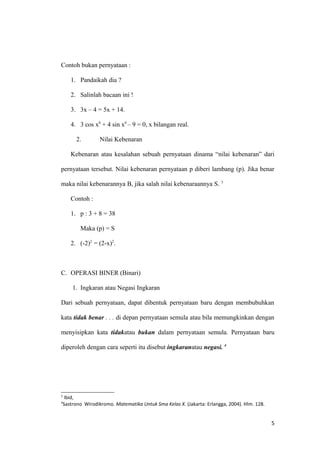 Contoh bukan pernyataan :
1. Pandaikah dia ?
2. Salinlah bacaan ini !
3. 3x – 4 = 5x + 14.
4. 3 cos x0
+ 4 sin x0
– 9 = 0, x bilangan real.
2. Nilai Kebenaran
Kebenaran atau kesalahan sebuah pernyataan dinama “nilai kebenaran” dari
pernyataan tersebut. Nilai kebenaran pernyataan p diberi lambang (p). Jika benar
maka nilai kebenarannya B, jika salah nilai kebenaraannya S. 3
Contoh :
1. p : 3 + 8 = 38
Maka (p) = S
2. (-2)2
= (2-x)2
.
C. OPERASI BINER (Binari)
1. Ingkaran atau Negasi Ingkaran
Dari sebuah pernyataan, dapat dibentuk pernyataan baru dengan membubuhkan
kata tidak benar . . . di depan pernyataan semula atau bila memungkinkan dengan
menyisipkan kata tidakatau bukan dalam pernyataan semula. Pernyataan baru
diperoleh dengan cara seperti itu disebut ingkaranatau negasi. 4
3
Ibid,
4
Sastrono Wirodikromo. Matematika Untuk Sma Kelas X. (Jakarta: Erlangga, 2004). Hlm. 128.
5
 