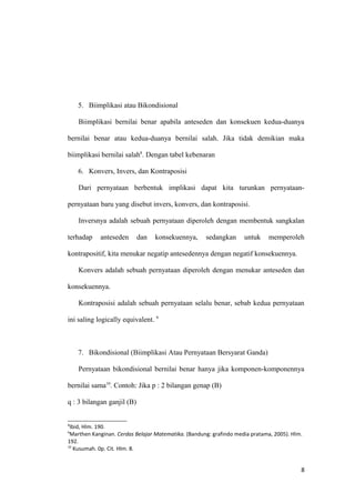 5. Biimplikasi atau Bikondisional
Biimplikasi bernilai benar apabila anteseden dan konsekuen kedua-duanya
bernilai benar atau kedua-duanya bernilai salah. Jika tidak demikian maka
biimplikasi bernilai salah8
. Dengan tabel kebenaran
6. Konvers, Invers, dan Kontraposisi
Dari pernyataan berbentuk implikasi dapat kita turunkan pernyataan-
pernyataan baru yang disebut invers, konvers, dan kontraposisi.
Inversnya adalah sebuah pernyataan diperoleh dengan membentuk sangkalan
terhadap anteseden dan konsekuennya, sedangkan untuk memperoleh
kontrapositif, kita menukar negatip antesedennya dengan negatif konsekuennya.
Konvers adalah sebuah pernyataan diperoleh dengan menukar anteseden dan
konsekuennya.
Kontraposisi adalah sebuah pernyataan selalu benar, sebab kedua pernyataan
ini saling logically equivalent. 9
7. Bikondisional (Biimplikasi Atau Pernyataan Bersyarat Ganda)
Pernyataan bikondisional bernilai benar hanya jika komponen-komponennya
bernilai sama10
. Contoh: Jika p : 2 bilangan genap (B)
q : 3 bilangan ganjil (B)
8
Ibid, Hlm. 190.
9
Marthen Kanginan. Cerdas Belajar Matematika. (Bandung: grafindo media pratama, 2005). Hlm.
192.
10
Kusumah. 0p. Cit. Hlm. 8.
8
 