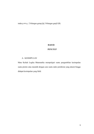 maka p ⇔ q : 2 bilangan genap jhj 3 bilangan ganjil (B)
BAB III
PENUTUP
A. KESIMPULAN
Mata Kuliah Logika Matematika mempelajari suatu pengambilan kesimpulan
suatu premis atau masalah dengan cara suatu nalar pemikiran yang akurat hingga
didapat kesimpulan yang falid.
9
 