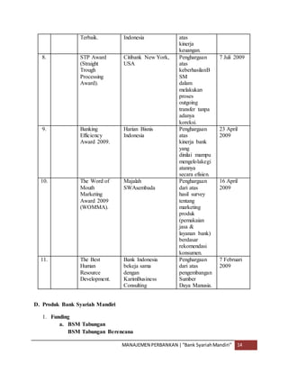 MANAJEMEN PERBANKAN |“Bank SyariahMandiri” 14
Terbaik. Indonesia atas
kinerja
keuangan.
8. STP Award
(Straight
Trough
Processing
Award).
Citibank New York,
USA
Penghargaan
atas
keberhasilanB
SM
dalam
melakukan
proses
outgoing
transfer tanpa
adanya
koreksi.
7 Juli 2009
9. Banking
Efficiency
Award 2009.
Harian Bisnis
Indonesia
Penghargaan
atas
kinerja bank
yang
dinilai mampu
mengelolakegi
atannya
secara efisien.
23 April
2009
10. The Word of
Mouth
Marketing
Award 2009
(WOMMA).
Majalah
SWAsembada
Penghargaan
dari atas
hasil survey
tentang
marketing
produk
(pemakaian
jasa &
layanan bank)
berdasar
rekomendasi
konsumen.
16 April
2009
11. The Best
Human
Resource
Development.
Bank Indonesia
bekeja sama
dengan
KarimBusiness
Consulting
Penghargaan
dari atas
pengembangan
Sumber
Daya Manusia.
7 Februari
2009
D. Produk Bank Syariah Mandiri
1. Funding
a. BSM Tabungan
BSM Tabungan Berencana
 