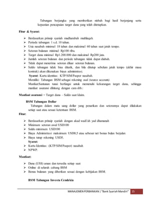 MANAJEMEN PERBANKAN |“Bank SyariahMandiri” 15
Tabungan berjangka yang memberikan nisbah bagi hasil berjenjang serta
kepastian pencapaian target dana yang telah ditetapkan.
Fitur & Syarat:
 Berdasarkan prinsip syariah mudharabah muthlaqah.
 Periode tabungan 1 s.d. 10 tahun.
 Usia nasabah minimal 18 tahun dan maksimal 60 tahun saat jatuh tempo.
 Setoran bulanan minimal Rp100 ribu.
 Target dana minimal Rp1.200.000 dan maksimal Rp200 juta.
 Jumlah setoran bulanan dan periode tabungan tidak dapat diubah.
 Tidak dapat menerima setoran diluar setoran bulanan.
 Saldo tabungan tidak bisa ditarik, dan bila ditutup sebelum jatuh tempo (akhir masa
kontrak) akan dikenakan biaya administrasi.
Syarat: Kartu identitas: KTP/SIM/Paspor nasabah.
Memiliki Tabungan BSM sebagai rekening asal (source account).
Manfaat:Santunan tunai berfungsi untuk memenuhi kekurangan target dana, sehingga
manfaat asuransi dihitung dengan cara sbb.:
Manfaat asuransi = Target dana – Saldo saat klaim.
BSM Tabungan Dollar
Tabungan dalam mata uang dollar yang penarikan dan setorannya dapat dilakukan
setiap saat atau sesuai ketentuan BSM.
Fitur:
 Berdasarkan prinsip syariah dengan akad wadi’ah yad dhamanah
 Minimum setoran awal USD100
 Saldo minimum USD100
 Biaya Administrasi maksimum USD0,5 atau sebesar net bonus bulan berjalan
 Biaya tutup rekening USD5.
Syarat:
 Kartu Identitas: (KTP/SIM/Paspor) nasabah
 NPWP.
Manfaat:
 Dana (US$) aman dan tersedia setiap saat
 Online di seluruh cabang BSM
 Bonus bulanan yang diberikan sesuai dengan kebijakan BSM.
BSM Tabungan Investa Cendekia
 