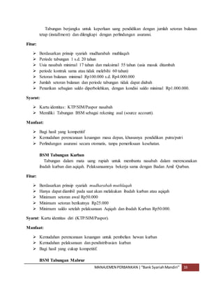 MANAJEMEN PERBANKAN |“Bank SyariahMandiri” 16
Tabungan berjangka untuk keperluan uang pendidikan dengan jumlah setoran bulanan
tetap (installment) dan dilengkapi dengan perlindungan asuransi.
Fitur:
 Berdasarkan prinsip syariah mudharabah muthlaqah
 Periode tabungan 1 s.d. 20 tahun
 Usia nasabah minimal 17 tahun dan maksimal 55 tahun (usia masuk ditambah
 periode kontrak sama atau tidak melebihi 60 tahun)
 Setoran bulanan minimal Rp100.000 s.d. Rp4.000.000
 Jumlah setoran bulanan dan periode tabungan tidak dapat diubah
 Penarikan sebagian saldo diperbolehkan, dengan kondisi saldo minimal Rp1.000.000.
Syarat:
 Kartu identitas: KTP/SIM/Paspor nasabah
 Memiliki Tabungan BSM sebagai rekening asal (source account).
Manfaat:
 Bagi hasil yang kompetitif
 Kemudahan perencanaan keuangan masa depan, khususnya pendidikan putra/putri
 Perlindungan asuransi secara otomatis, tanpa pemeriksaan kesehatan.
BSM Tabungan Kurban
Tabungan dalam mata uang rupiah untuk membantu nasabah dalam merencanakan
ibadah kurban dan aqiqah. Pelaksanaannya bekerja sama dengan Badan Amil Qurban.
Fitur:
 Berdasarkan prinsip syariah mudharabah muthlaqah
 Hanya dapat diambil pada saat akan melakukan ibadah kurban atau aqiqah
 Minimum setoran awal Rp50.000
 Minimum setoran berikutnya Rp25.000
 Minimum saldo setelah pelaksanaan Aqiqah dan ibadah Kurban Rp50.000.
Syarat: Kartu identitas diri (KTP/SIM/Paspor).
Manfaat:
 Kemudahan perencanaan keuangan untuk pembelian hewan kurban
 Kemudahan pelaksanaan dan pendistribusian kurban
 Bagi hasil yang cukup kompetitif.
BSM Tabungan Mabrur
 
