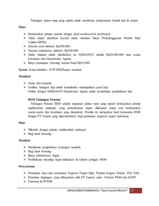 MANAJEMEN PERBANKAN |“Bank SyariahMandiri” 17
Tabungan dalam mata uang rupiah untuk membantu pelaksanaan ibadah haji & umrah.
Fitur:
 Berdasarkan prinsip syariah dengan akad mudharabah muthlaqah.
 Tidak dapat dicairkan kecuali untuk melunasi Biaya Penyelenggaraan Ibadah Haji/
Umrah (BPIH).
 Setoran awal minimal Rp500.000.
 Setoran selanjutnya minimal Rp100.000.
 Saldo minimal untuk didaftarkan ke SISKOHAT adalah Rp20.000.000 atau sesuai
ketentuan dari Departemen Agama
 Biaya penutupan rekening karena batal Rp25.000.
Syarat: Kartu identitas: KTP/SIM/Paspor nasabah
Manfaat:
 Aman dan terjamin
 Fasilitas talangan haji untuk kemudahan mendapatkan porsi haji.
Online dengan SISKOHAT Departemen Agama untuk kemudahan pendaftaran haji.
BSM Tabungan Pensiun
Tabungan Pensiun BSM adalah simpanan dalam mata uang rupiah berdasarkan prinsip
mudharabah mutlaqah, yang penarikannya dapat dilakukan setiap saat berdasarkan
syarat-syarat dan ketentuan yang disepakati. Produk ini merupakan hasil kerjasama BSM
dengan PT Taspen yang diperuntukkan bagi pensiunan pegawai negeri Indonesia.
Fitur
 Dikelola dengan prinsip mudharabah mutlaqah
 Bagi hasil bersaing
Manfaat
 Membantu pengelolaan keuangan nasabah
 Bagi hasil bersaing
 Biaya administrasi ringan
 Pembukaan rekening dapat dilakukan di seluruh jaringan BSM
Persyaratan
 Pensiunan dan calon pensiunan Pegawai Negeri Sipil, Pejabat Negara, Hakim, TNI, Polri.
 Penerima tunjangan yang dibayarkan oleh PT Taspen, yaitu: Veteran PKRI dan KNIP.
 Fotokopi KTP/SIM
 