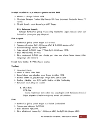 MANAJEMEN PERBANKAN |“Bank SyariahMandiri” 18
Petunjuk memindahkan pembayaran pensiun melalui BSM
 Membuka Tabungan Pensiun BSM
 Membawa Tabungan Pensiiun BSM beserta SK (Surat Keputusan) Pensiun ke kantor PT
Taspen
 Mengisi formulir mutasi kantor bayar di PT Taspen
BSM Tabungan Simpatik
Tabungan berdasarkan prinsip wadiah yang penarikannya dapat dilakukan setiap saat
berdasarkan syarat-syarat yang disepakati.
Fitur & Syarat:
 Berdasarkan prinsip syariah dengan akad Wadiah
 Setoran awal minimal Rp25.000 (tanpa ATM) & Rp80.000 (dengan ATM)
 Setoran berikutnya minimal Rp10.000
 Saldo minimal Rp20.000 (tanpa ATM) & Rp50.000 (dengan ATM)
 Biaya tutup rekening Rp10.000
 Biaya administrasi Rp2.000 per rekening per bulan atau sebesar bonus bulanan (tidak
mengurangi saldo minimal).
Syarat: Kartu identitas: KTP/SIM/Paspor nasabah
Manfaat:
 Aman dan terjamin
 Online di seluruh outlet BSM
 Bonus bulanan yang diberikan sesuai dengan kebijakan BSM
 Fasilitas BSM Card, yang berfungsi sebagai kartu ATM & debit
 Fasilitas e-Banking, yaitu BSM Mobile Banking & BSM Net Banking
 Penyaluran zakat, infaq dan sedekah.
b. BSM Giro
BSM Giro
Sarana penyimpanan dana dalam mata uang Rupiah untuk kemudahan transaksi
dengan pengelolaan berdasarkan prinsip wadiah yad dhamanah.
Fitur:
 Berdasarkan prinsip syariah dengan akad wadiah yaddhamanah
 Setoran Awal minimum Rp500.000
 Saldo minimum Rp500.000.
 Biaya administrasi bulanan Rp15.000 (tanpa ATM) dan Rp20.000 (dengan ATM).
 