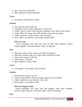 MANAJEMEN PERBANKAN |“Bank SyariahMandiri” 19
 Biaya tutup rekening Rp20.000
 Biaya administrasi perbuku Rp100.000.
Syarat:
 Perorangan: KTP/SIM/Paspor nasabah
Manfaat:
 Dana aman dan tersedia setiap saat
 Kemudahan transaksi dengan menggunakan cek atau B/G
 Fasilitas Intercity Clearing untuk kecepatan pembayaran inkaso (kliring antar wilayah)
 Fasilitas BSM Card, sebagai kartu ATM sekaligus debet (untuk perorangan)
 Fasilitas pengiriman account statement setiap awal bulan
 Bonus bulanan yang diberikan sesuai dengan kebijakan BSM.
BSM Giro Valas
Sarana penyimpanan dana dalam mata uang US Dollar untuk kemudahan transaksi
dengan pengelolaan berdasarkan prinsip wadiah yad dhamanah.
Fitur:
 Berdasarkan prinsip syariah dengan akad wadiah yad dhamanah
 Bebas biaya penarikan bank notes sampai dengan USD5.000 per bulan
 Setoran Awal minimum USD1.000
 Saldo minimum USD1.000
 Biaya administrasi bulanan USD5 .
Syarat:
 KTP Pengurus, Akte Pendirian, SIUP & NPWP.
Manfaat:
 Dana aman dan tersedia setiap saat
 Penarikan dapat dilakukan setiap saat dengan menggunakan slip penarikan
 Fasilitas pengiriman account statement setiap bulan
 Bonus bulanan sesuai kebijakan BSM.
BSM Giro Singapore Dollar
Sarana penyimpanan dana dalam mata uang Singapore Dollar untuk kemudahan
transaksi dengan pengelolaan berdasarkan prinsip wadiah yad dhamanah.
Fitur:
 