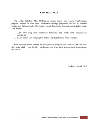 MANAJEMEN PERBANKAN |“Bank SyariahMandiri” 2
KATA PENGANTAR
Puji syukur kehadirat Allah SWT.Karena dengan rahmat serta karunia-Nyalah,sehingga
penyusun makalah ini telah dapat terselesaikan.Selesainya penyusunan makalah ini berkaitan
bantuan dari berbagai pihak. Oleh karena itu,pada kesempatan ini penulis menyampaikan terima
kasih kepada:
1. Allah SWT yang telah memberikan kemudahan bagi penulis untuk menyelesaikan
makalah ini.
2. Secara khusus kami mengucapkan terima kasih kepada rekan-rekan kelempok.
Kami menyadari bahwa makalah ini masih jauh dari sempurna,oleh karena itu,kritik dan saran
dari semua pihak yang bersifat membangun yang selalu kami harapkan demi kesempurnaan
makalah ini.
Sumbawa, 4 April 2020
 