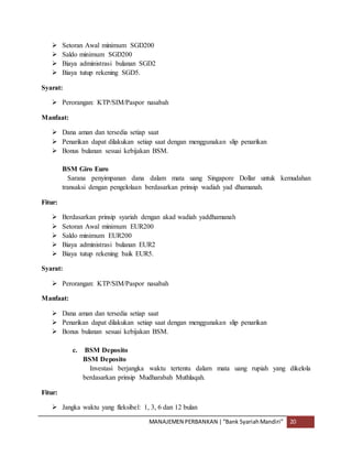MANAJEMEN PERBANKAN |“Bank SyariahMandiri” 20
 Setoran Awal minimum SGD200
 Saldo minimum SGD200
 Biaya administrasi bulanan SGD2
 Biaya tutup rekening SGD5.
Syarat:
 Perorangan: KTP/SIM/Paspor nasabah
Manfaat:
 Dana aman dan tersedia setiap saat
 Penarikan dapat dilakukan setiap saat dengan menggunakan slip penarikan
 Bonus bulanan sesuai kebijakan BSM.
BSM Giro Euro
Sarana penyimpanan dana dalam mata uang Singapore Dollar untuk kemudahan
transaksi dengan pengelolaan berdasarkan prinsip wadiah yad dhamanah.
Fitur:
 Berdasarkan prinsip syariah dengan akad wadiah yaddhamanah
 Setoran Awal minimum EUR200
 Saldo minimum EUR200
 Biaya administrasi bulanan EUR2
 Biaya tutup rekening baik EUR5.
Syarat:
 Perorangan: KTP/SIM/Paspor nasabah
Manfaat:
 Dana aman dan tersedia setiap saat
 Penarikan dapat dilakukan setiap saat dengan menggunakan slip penarikan
 Bonus bulanan sesuai kebijakan BSM.
c. BSM Deposito
BSM Deposito
Investasi berjangka waktu tertentu dalam mata uang rupiah yang dikelola
berdasarkan prinsip Mudharabah Muthlaqah.
Fitur:
 Jangka waktu yang fleksibel: 1, 3, 6 dan 12 bulan
 