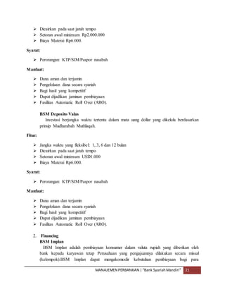 MANAJEMEN PERBANKAN |“Bank SyariahMandiri” 21
 Dicairkan pada saat jatuh tempo
 Setoran awal minimum Rp2.000.000
 Biaya Materai Rp6.000.
Syarat:
 Perorangan: KTP/SIM/Paspor nasabah
Manfaat:
 Dana aman dan terjamin
 Pengelolaan dana secara syariah
 Bagi hasil yang kompetitif
 Dapat dijadikan jaminan pembiayaan
 Fasilitas Automatic Roll Over (ARO).
BSM Deposito Valas
Investasi berjangka waktu tertentu dalam mata uang dollar yang dikelola berdasarkan
prinsip Mudharabah Muthlaqah.
Fitur:
 Jangka waktu yang fleksibel: 1, 3, 6 dan 12 bulan
 Dicairkan pada saat jatuh tempo
 Setoran awal minimum USD1.000
 Biaya Materai Rp6.000.
Syarat:
 Perorangan: KTP/SIM/Paspor nasabah
Manfaat:
 Dana aman dan terjamin
 Pengelolaan dana secara syariah
 Bagi hasil yang kompetitif
 Dapat dijadikan jaminan pembiayaan
 Fasilitas Automatic Roll Over (ARO).
2. Financing
BSM Implan
BSM Implan adalah pembiayaan konsumer dalam valuta rupiah yang diberikan oleh
bank kepada karyawan tetap Perusahaan yang pengajuannya dilakukan secara missal
(kelompok).BSM Implan dapat mengakomodir kebutuhan pembiayaan bagi para
 