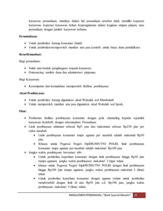 MANAJEMEN PERBANKAN |“Bank SyariahMandiri” 22
karyawan perusahaan, misalnya dalam hal perusahaan tersebut tidak memiliki koperasi
karyawan, koperasi karyawan belum berpengalaman dalam kegiatan simpan pinjam, atau
perusahaan dengan jumlah karyawan terbatas.
Peruntukkan:
 Untuk pembelian barang konsumer (halal)
 Untuk pembelian/memperoleh manfaat atas jasa (contoh: untuk biaya dana pendidikan).
Benefit/manfaat:
Bagi perusahaan:
 Salah satu bentuk penghargaan kepada karyawan
 Outsourcing sumber dana dan administrasi pinjaman.
Bagi Karyawan:
 Kesempatan dan kemudahan memperoleh fasilitas pembiayaan
Akad Pembiayaan:
 Untuk pembelian barang digunakan akad Wakalah wal Murabahah
 Untuk memperoleh manfaat atas jasa digunakan akad Wakalah wal Ijarah.
Fitur:
 Pemberian fasilitas pembiayaan konsumer dengan pola channeling kepada sejumlah
karyawan (kolektif) dengan rekomendasi Perusahaan.
 Limit pembiayaan minimum sebesar Rp5 juta dan maksimum sebesar Rp250 juta per
calon nasabah
 Limit pembiayaan konsumer tanpa agunan per nasabah adalah maksimal Rp50
juta.
 Khusus untuk Pegawai Negeri Sipil/BUMN/TNI POLRI, limit pembiayaan
konsumer tanpa agunan per nasabah adalah maksimal Rp100 juta.
 Jangka waktu pembiayaan bervariasi sbb:
 Untuk pembelian keperluan konsumer dengan limit pembiayaan hingga Rp50 juta
(tanpa agunan), jangka waktu pembiayaan maksimal 3 (tiga) tahun
 khusus untuk Pegawai Negeri Sipil/BUMN/TNI POLRI dengan limit pembiayaan
hingga Rp100 juta (tanpa agunan), jangka waktu pembiayaan maksimal 5 (lima)
tahun
 Untuk pembelian keperluan konsumer dengan agunan (selain untuk pembelian
rumah/mobil) dengan limit di atas Rp50 juta s.d. Rp100 juta, jangka waktu
pembiayaan maksimal 5 (lima) tahun.
 