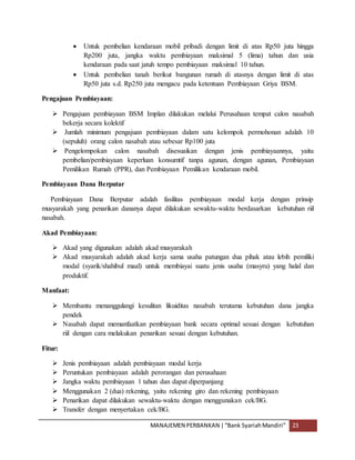 MANAJEMEN PERBANKAN |“Bank SyariahMandiri” 23
 Untuk pembelian kendaraan mobil pribadi dengan limit di atas Rp50 juta hingga
Rp200 juta, jangka waktu pembiayaan maksimal 5 (lima) tahun dan usia
kendaraan pada saat jatuh tempo pembiayaan maksimal 10 tahun.
 Untuk pembelian tanah berikut bangunan rumah di atasnya dengan limit di atas
Rp50 juta s.d. Rp250 juta mengacu pada ketentuan Pembiayaan Griya BSM.
Pengajuan Pembiayaan:
 Pengajuan pembiayaan BSM Implan dilakukan melalui Perusahaan tempat calon nasabah
bekerja secara kolektif
 Jumlah minimum pengajuan pembiayaan dalam satu kelompok permohonan adalah 10
(sepuluh) orang calon nasabah atau sebesar Rp100 juta
 Pengelompokan calon nasabah disesuaikan dengan jenis pembiayaannya, yaitu
pembelian/pembiayaan keperluan konsumtif tanpa agunan, dengan agunan, Pembiayaan
Pemilikan Rumah (PPR), dan Pembiayaan Pemilikan kendaraan mobil.
Pembiayaan Dana Berputar
Pembiayaan Dana Berputar adalah fasilitas pembiayaan modal kerja dengan prinsip
musyarakah yang penarikan dananya dapat dilakukan sewaktu-waktu berdasarkan kebutuhan riil
nasabah.
Akad Pembiayaan:
 Akad yang digunakan adalah akad musyarakah
 Akad musyarakah adalah akad kerja sama usaha patungan dua pihak atau lebih pemiliki
modal (syarik/shahibul maal) untuk membiayai suatu jenis usaha (masyru) yang halal dan
produktif.
Manfaat:
 Membantu menanggulangi kesulitan likuiditas nasabah terutama kebutuhan dana jangka
pendek
 Nasabah dapat memanfaatkan pembiayaan bank secara optimal sesuai dengan kebutuhan
riil dengan cara melakukan penarikan sesuai dengan kebutuhan.
Fitur:
 Jenis pembiayaan adalah pembiayaan modal kerja
 Peruntukan pembiayaan adalah perorangan dan perusahaan
 Jangka waktu pembiayaan 1 tahun dan dapat diperpanjang
 Menggunakan 2 (dua) rekening, yaitu rekening giro dan rekening pembiayaan
 Penarikan dapat dilakukan sewaktu-waktu dengan menggunakan cek/BG.
 Transfer dengan menyertakan cek/BG.
 