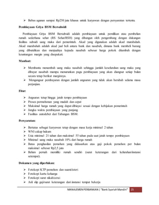 MANAJEMEN PERBANKAN |“Bank SyariahMandiri” 25
 Bebas agunan sampai Rp250 juta khusus untuk karyawan dengan persyaratan tertentu.
Pembiayaan Griya BSM Bersubsidi
Pembiayaan Griya BSM Bersubsidi adalah pembiayaan untuk pemilikan atau pembelian
rumah sederhana sehat (RS Sehat/RSH) yang dibangun oleh pengembang dengan dukungan
fasilitas subsidi uang muka dari pemerintah. Akad yang digunakan adalah akad murabahah.
Akad murabahah adalah akad jual beli antara bank dan nasabah, dimana bank membeli barang
yang dibutuhkan dan menjualnya kepada nasabah sebesar harga pokok ditambah dengan
keuntungan margin yang disepakati.
Manfaat:
 Membantu menambah uang muka nasabah sehingga jumlah keseluruhan uang muka yang
dibayar nasabah mampu menurunkan pagu pembiayaan yang akan diangsur setiap bulan
secara tetap berikut marginnya.
 Mengangsur pembayaran dengan jumlah angsuran yang tidak akan berubah selama masa
perjanjian.
Fitur:
 Angsuran tetap hingga jatuh tempo pembiayaan
 Proses permohonan yang mudah dan cepat
 Maksimal harga rumah yang dapat dibiayai sesuai dengan kebijakan pemerintah
 Jangka waktu pembiayaan yang panjang
 Fasilitas autodebet dari Tabungan BSM.
Persyaratan:
 Bertatus sebagai karyawan tetap dengan masa kerja minimal 2 tahun
 WNI cakap hukum
 Usia minimal 21 tahun dan maksimal 55 tahun pada saat jatuh tempo pembiayaan
 Minimal uang muka nasabah 10% dari harga rumah
 Batas penghasilan pemohon yang didasarkan atas gaji pokok pemohon per bulan
maksimal sebesar Rp2,5 juta
 Belum pernah memiliki rumah sendiri (surat keterangan dari kelurahan/instansi
setempat).
Dokumen yang diperlukan:
 Fotokopi KTP pemohon dan suami/isteri
 Fotokopi kartu keluarga
 Fotokopi surat nikah/cerai
 Asli slip gaji/surat keterangan dari instansi tempat bekerja
 