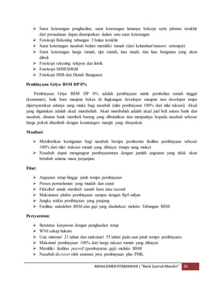 MANAJEMEN PERBANKAN |“Bank SyariahMandiri” 26
 Surat keterangan penghasilan, surat keterangan lamanya bekerja serta jabatan terakhir
dari perusahaan dapat disampaikan dalam satu surat keterangan
 Fotokopi Rekening tabungan 3 bulan terakhir
 Surat keterangan nasabah belum memiliki rumah (dari kelurahan/instansi setempat)
 Surat keterangan harga rumah, tipe rumah, luas tanah, dan luas bangunan yang akan
dibeli
 Fotokopi rekening telepon dan listrik
 Fotokopi SHM/SHGB
 Fotokopi IMB dan Denah Bangunan
Pembiayaan Griya BSM DP 0%
Pembiayaan Griya BSM DP 0% adalah pembiayaan untuk pembelian rumah tinggal
(konsumer), baik baru maupun bekas di lingkungan developer maupun non developer tanpa
dipersyaratkan adanya uang muka bagi nasabah (nilai pembiayaan 100% dari nilai taksasi). Akad
yang digunakan adalah akad murabahah. Akad murabahah adalah akad jual beli antara bank dan
nasabah, dimana bank membeli barang yang dibutuhkan dan menjualnya kepada nasabah sebesar
harga pokok ditambah dengan keuntungan margin yang disepakati.
Manfaat:
 Memberikan keringanan bagi nasabah berupa pemberian fasilitas pembiayaan sebesar
100% dari nilai traksasi rumah yang dibiayai (tanpa uang muka)
 Nasabah dapat mengangsur pembayarannya dengan jumlah angsuran yang tidak akan
berubah selama masa perjanjian.
Fitur:
 Angsuran tetap hingga jatuh tempo pembiayaan
 Proses permohonan yang mudah dan cepat
 Fleksibel untuk membeli rumah baru atau second
 Maksimum plafon pembiayaan sampai dengan Rp5 milyar
 Jangka waktu pembiayaan yang panjang
 Fasilitas autodebet BSM atas gaji yang disalurkan melalui Tabungan BSM.
Persyaratan:
 Berstatus karyawan dengan penghasilan tetap
 WNI cakap hukum
 Usia minimal 21 tahun dan maksimal 55 tahun pada saat jatuh tempo pembiayaan
 Maksimal pembiayaan 100% dari harga taksasi rumah yang dibiayai
 Memiliki fasilitas payroll (pembayaran gaji) melalui BSM
 Nasabah di-cover oleh asuransi jiwa pembiayaan plus PHK.
 