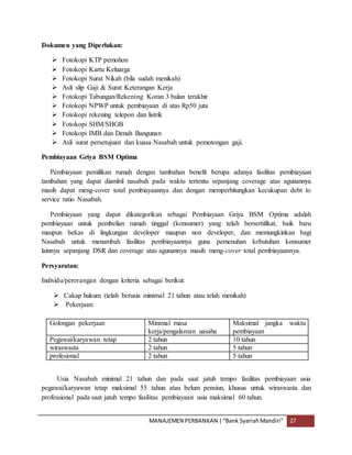 MANAJEMEN PERBANKAN |“Bank SyariahMandiri” 27
Dokumen yang Diperlukan:
 Fotokopi KTP pemohon
 Fotokopi Kartu Keluarga
 Fotokopi Surat Nikah (bila sudah menikah)
 Asli slip Gaji & Surat Keterangan Kerja
 Fotokopi Tabungan/Rekening Koran 3 bulan terakhir
 Fotokopi NPWP untuk pembiayaan di atas Rp50 juta
 Fotokopi rekening telepon dan listrik
 Fotokopi SHM/SHGB
 Fotokopi IMB dan Denah Bangunan
 Asli surat persetujuan dan kuasa Nasabah untuk pemotongan gaji.
Pembiayaan Griya BSM Optima
Pembiayaan pemilikan rumah dengan tambahan benefit berupa adanya fasilitas pembiayaan
tambahan yang dapat diambil nasabah pada waktu tertentu sepanjang coverage atas agunannya
masih dapat meng-cover total pembiayaannya dan dengan memperhitungkan kecukupan debt to
service ratio Nasabah.
Pembiayaan yang dapat dikategorikan sebagai Pembiayaan Griya BSM Optima adalah
pembiayaan untuk pembelian rumah tinggal (konsumer) yang telah bersertifikat, baik baru
maupun bekas di lingkungan developer maupun non developer, dan memungkinkan bagi
Nasabah untuk menambah fasilitas pembiayaannya guna pemenuhan kebutuhan konsumer
lainnya sepanjang DSR dan coverage atas agunannya masih meng-cover total pembiayaannya.
Persyaratan:
Individu/perorangan dengan kriteria sebagai berikut:
 Cakap hukum (telah berusia minimal 21 tahun atau telah menikah)
 Pekerjaan:
Golongan pekerjaan Minimal masa
kerja/pengalaman uasaha
Maksimal jangka waktu
pembiayaan
Pegawai/karyawan tetap 2 tahun 10 tahun
wiraswasta 2 tahun 5 tahun
profesional 2 tahun 5 tahun
Usia Nasabah minimal 21 tahun dan pada saat jatuh tempo fasilitas pembiayaan usia
pegawai/karyawan tetap maksimal 55 tahun atau belum pensiun, khusus untuk wiraswasta dan
professional pada saat jatuh tempo fasilitas pembiayaan usia maksimal 60 tahun.
 