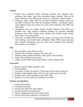 MANAJEMEN PERBANKAN |“Bank SyariahMandiri” 28
Manfaat:
 Nasabah dapat mengajukan fasilitas pembiayaan tambahan untuk digunakan tujuan
pembiayaan halal lainnya, tanpa harus menyerahkan agunan tambahan. Dalam hal ini
agunan Pembiayaan Griya BSM juga harus meng-cover pembiayaan tambahan lainnya
 Pembiayaan sampai dengan 100% dari nilai obyek pembiayaan tambahan, selama total
nilai plafon Pembiayaan Griya BSM dan pembiayaan tambahan ≤ nilai likuidasi agunan,
setelah dilakukan taksasi atau retaksasi atas agunan untuk pembiayaan Griya BSM yang
telah berjalan
 Meningkatkan retensi dan loyalitas terhadap Nasabah Pembiayaan Griya BSM yang
berkualitas baik. Untuk pengajuan pembiayaan tambahan atas penurunan outstanding
Pembiayaan Griya BSM (existing), hanya diberikan bagi Nasabah dengan kategori
lancar selama 1 (satu) tahun terakhir
 Untuk take over fasilitas PPR dari bank lain. Dengan outstanding pokok Nasabah yang
telah berkurang, calon Nasabah dapat memindahkan fasilitas PPR-nya plus pembiayaan
untuk memenuhi kebutuhannya yang lain, seperti untuk pembelian motor, elektronik,
home appliance, dan sebagainya.
Fitur:
1. Proses permohonan yang mudah dan cepat
2. Fleksibel untuk menambah pembiayaan lain selain rumah
3. Maksimum plafon pembiayaan fleksibel selama agunan masih mencukupi
4. Jangka waktu pembiayaan yang panjang
5. Fasilitas autodebet BSM atas gaji yang disalurkan melalui Tabungan BSM.
Persyaratan:
1. Berstatus karyawan dengan penghasilan tetap
2. WNI cakap hukum
3. Usia minimal 21 tahun dan maksimal 55 tahun pada saat jatuh tempo pembiayaan
4. Pembiayaan dapat ditambah hingga 100% dari harga taksasi agunan yang diikat
5. Memiliki fasilitas payroll (pembayaran gaji) melalui BSM
6. Nasabah di-cover oleh asuransi jiwa pembiayaan plus PHK.
Dokumen yang diperlukan:
1. Fotokopi KTP pemohon
2. Fotokopi Kartu Keluarga
3. Fotokopi Surat Nikah (bila sudah menikah)
4. Asli slip Gaji &Surat Keterangan Kerja
5. Fotokopi Tabungan/Rekening Koran 3 bulan terakhir
6. Fotokopi NPWP untuk pembiayaan di atas Rp50 juta
 