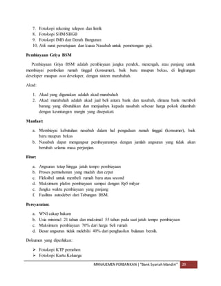 MANAJEMEN PERBANKAN |“Bank SyariahMandiri” 29
7. Fotokopi rekening telepon dan listrik
8. Fotokopi SHM/SHGB
9. Fotokopi IMB dan Denah Bangunan
10. Asli surat persetujuan dan kuasa Nasabah untuk pemotongan gaji.
Pembiayaan Griya BSM
Pembiayaan Griya BSM adalah pembiayaan jangka pendek, menengah, atau panjang untuk
membiayai pembelian rumah tinggal (konsumer), baik baru maupun bekas, di lingkungan
developer maupun non developer, dengan sistem murabahah.
Akad:
1. Akad yang digunakan adalah akad murabahah
2. Akad murabahah adalah akad jual beli antara bank dan nasabah, dimana bank membeli
barang yang dibutuhkan dan menjualnya kepada nasabah sebesar harga pokok ditambah
dengan keuntungan margin yang disepakati.
Manfaat:
a. Membiayai kebutuhan nasabah dalam hal pengadaan rumah tinggal (konsumer), baik
baru maupun bekas
b. Nasabah dapat mengangsur pembayarannya dengan jumlah angsuran yang tidak akan
berubah selama masa perjanjian.
Fitur:
a. Angsuran tetap hingga jatuh tempo pembiayaan
b. Proses permohonan yang mudah dan cepat
c. Fleksibel untuk membeli rumah baru atau second
d. Maksimum plafon pembiayaan sampai dengan Rp5 milyar
e. Jangka waktu pembiayaan yang panjang
f. Fasilitas autodebet dari Tabungan BSM.
Persyaratan:
a. WNI cakap hukum
b. Usia minimal 21 tahun dan maksimal 55 tahun pada saat jatuh tempo pembiayaan
c. Maksimum pembiayaan 70% dari harga beli rumah
d. Besar angsuran tidak melebihi 40% dari penghasilan bulanan bersih.
Dokumen yang diperlukan:
 Fotokopi KTP pemohon
 Fotokopi Kartu Keluarga
 