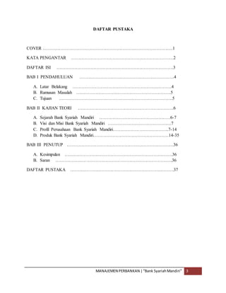 MANAJEMEN PERBANKAN |“Bank SyariahMandiri” 3
DAFTAR PUSTAKA
COVER …………………………………………………………………………….1
KATA PENGANTAR ……………………………………………………………2
DAFTAR ISI …………………………………………………………………….3
BAB I PENDAHULUAN ……………………………………………………….4
A. Latar Belakang ………………………………………………………….4
B. Rumusan Masalah ……………………………………………………….5
C. Tujuan …………………………………………………………………..5
BAB II KAJIAN TEORI ………………………………………………………..6
A. Sejarah Bank Syariah Mandiri …………………………………………6-7
B. Visi dan Misi Bank Syariah Mandiri …………………………………….7
C. Profil Perusahaan Bank Syariah Mandiri………………………………..7-14
D. Produk Bank Syariah Mandiri……………………………………………14-35
BAB III PENUTUP ………………………………………………………………36
A. Kesimpulan ……………………………………………………………….36
B. Saran …………………………………………………………………….36
DAFTAR PUSTAKA …………………………………………………………….37
 