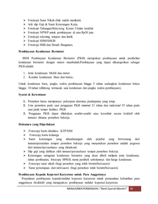 MANAJEMEN PERBANKAN |“Bank SyariahMandiri” 30
 Fotokopi Surat Nikah (bila sudah menikah)
 Asli slip Gaji & Surat Keterangan Kerja
 Fotokopi Tabungan/Rekening Koran 3 bulan terakhir
 Fotokopi NPWP untuk pembiayaan di atas Rp50 juta
 Fotokopi rekening telepon dan listrik
 Fotokopi SHM/SHGB
 Fotokopi IMB dan Denah Bangunan.
Pembiayaan Kendaraan Bermotor
BSM Pembiayaan Kendaraan Bermotor (PKB) merupakan pembiayaan untuk pembelian
kendaraan bermotor dengan sistem murabahah.Pembiayaan yang dapat dikategorikan sebagai
PKB adalah:
1. Jenis kendaraan: Mobil dan motor
2. Kondisi kendaraan: Baru dan bekas..
Untuk kendaraan baru, jangka waktu pembiayaan hingga 5 tahun sedangkan kendaraan bekas
hingga 10 tahun (dihitung termasuk usia kendaraan dan jangka waktu pembiayaan).
Syarat & Ketentuan:
1. Pemohon harus mempunyai pekerjaan dan/atau pendapatan yang tetap.
2. Usia pemohon pada saat pengajuan PKB minimal 21 tahun dan maksimal 55 tahun pada
saat jatuh tempo fasilitas PKB.
3. Pengajuan PKB dapat dilakukan sendiri-sendiri atau koordinir secara kolektif oleh
instansi dimana pemohon bekerja.
Dokumen yang Diperlukan:
 .Fotocopy kartu identitas: KTP/SIM
 Fotocopy kartu keluarga
 Surat keterangan yang ditandatangani oleh pejabat yang berwenang dari
instansi/perusahan tempat pemohon bekerja yang menyatakan pemohon adalah pegawai
dari instansi/perusahaan yang dimaksud.
 Slip gaji yang dishkan oleh instansi/perusahaan tempat pemohon bekerja.
 Keterangan mengenai kendaraan bermotor yang akan dibeli meliputi jenis kendaraan,
tahun pembuatan, fotocopy BPKB, nama pembeli sebelumnya dan harga kendaraan.
 Fotocopy surat nikah (bagi pemohon yang telah beristri/bersuami)
 Surat persetujuan dari istri/suami (bagi pemohon telah beristri/bersuami).
Pembiayaan Kepada Koperasi Karyawan untuk Para Anggotanya
Penyaluran pembiayaan kepada/melalui koperasi karyawan untuk pemenuhan kebutuhan para
anggotanya (kolektif) yang mengajukan pembiayaan melalui koperasi karyawan.
 