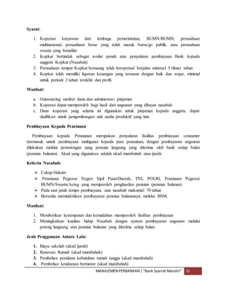 MANAJEMEN PERBANKAN |“Bank SyariahMandiri” 31
Syarat:
1. Koperasi karyawan dari lembaga pemerintahan, BUMN/BUMD, perusahaan
multinasional, perusahaan besar yang telah masuk bursa/go publik, atau perusahaan
swasta yang bonafide
2. Kopkar bertindak sebagai avalist penuh atas penyaluran pembiayaan Bank kepada
anggota Kopkar (Nasabah)
3. Perusahaan tempat Kopkar bernaung telah beroperasi/ berjalan minimal 5 (lima) tahun
4. Kopkar telah memiliki laporan keuangan yang tersusun dengan baik dan wajar, minimal
untuk periode 2 tahun terakhir dan profit.
Manfaat:
a. Outsourcing sumber dana dan administrasi pinjaman
b. Koperasi dapat memperoleh bagi hasil dari angsuran yang dibayar nasabah
c. Dana koperasi yang selama ini digunakan untuk pinjaman kepada anggota, dapat
dialihkan untuk pengembangan unit usaha produktif yang lain.
Pembiayaan Kepada Pensiunan
Pembiayaan kepada Pensiunan merupakan penyaluran fasilitas pembiayaan consumer
(termasuk untuk pembiayaan multiguna) kepada para pensuinan, dengan pembayaran angsuran
dilakukan melalui pemotongan uang pensiun langsung yang diterima oleh bank setiap bulan
(pensiun bulanan). Akad yang digunakan adalah akad murabahah atau ijarah.
Kriteria Nasabah:
 Cakap Hukum
 Pensiunan Pegawai Negeri Sipil Pusat/Daerah, TNI, POLRI, Pensiunan Pegawai
BUMN/Swasta/Asing yang memperoleh penghasilan pensiun (pensiun bulanan)
 Pada saat jatuh tempo pembiayaan, usia nasabah maksimal 70 tahun
 Bersedia memindahkan pembayaran pensiun bulanannya melalui BSM.
Manfaat:
1. Memberikan kesempatan dan kemudahan memperoleh fasilitas pembiayaan
2. Meningkatkan kualitas hidup Nasabah dengan system pembayaran angsuran melalui
potong langsung atas pensiun bulanan yang diterima setiap bulan.
Jenis Penggunaan Antara Lain:
1. Biaya sekolah (akad ijarah)
2. Renovasi Rumah (akad murabahah)
3. Pembelian peralatan kebutuhan rumah tangga (akad murabahah)
4. Pembelian kendaraan bermotor (akad murabahah)
 