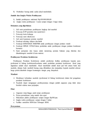 MANAJEMEN PERBANKAN |“Bank SyariahMandiri” 32
5. Pembelian barang untuk usaha (akad murabahah).
Jumlah dan Jangka Waktu Pembiayaan:
1. Jumlah pembiayaan maksimal Rp100.000.000,00
2. Jangka waktu pembiayaan 1 (satu) sampai dengan 3 (tiga) tahun.
Dokumen yang diperlukan:
1. Asli surat permohonan pembiayaan lengkap dari nasabah
2. Fotocopy KTP pemohon dan suami/isteri
3. Fotocopy kartu keluarga
4. Fotocopy surat nikah/cerai
5. Asli surat keputusan pensiun nasabah
6. Fotokopi rekening telepon dan listrik
7. Fotokopi SHM/SHGB /IMB/PBB untuk pembiayaan dengan jaminan rumah
8. Fotokopi BPKB/ STNK/Faktur pembelian untuk pembiayaan dengan jaminan kendaraan
bermotor
9. Surat pernyatan dan kuasa untuk memotong pensiun bulanan yang diterima dan
ditandatangani nasabah di atas materai.
Pembiayaan Peralatan Kedokteran
Pembiayaan Peralatan Kedokteran adalah pemberian fasilitas pembiayaan kepada para
profesional di bidang kedokteran/kesehatan untuk pembelian peralatan kedokteran. Akad yang
digunakan adalah akad murabahah. Akad murabahah adalah akad jual beli antara bank dan
nasabah, dimana bank membeli barang yang dibutuhkan dan menjualnya kepada nasabah sebesar
harga pokok ditambah dengan keuntungan margin yang disepakati.
Manfaat:
 Membiayai kebutuhan nasabah (profesional di bidang kedokteran) dalam hal pengadaan
peralatan kedokteran
 Nasabah dapat mengangsur pembayarannya dengan jumlah angsuran yang tidak akan
berubah selama masa perjanjian.
Fitur:
a. Angsuran tetap hingga jatuh tempo pembiayaan
b. Proses permohonan yang mudah dan cepat
c. Maksimum plafon pembiayaan sampai dengan Rp500 juta
d. Jangka waktu pembiayaan sampai dengan 5 tahun
e. Fasilitas autodebet BSM dari Tabungan BSM.
Persyaratan:
 